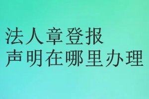 法人章登报声明在哪里办理